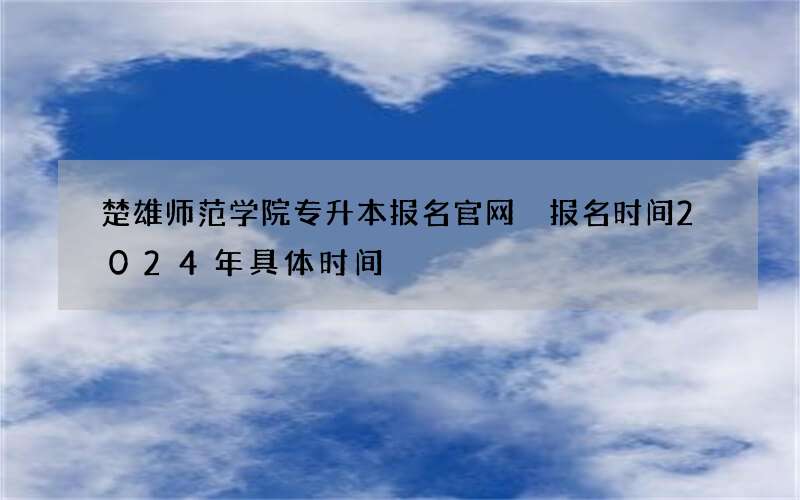 楚雄师范学院专升本报名官网 报名时间2024年具体时间